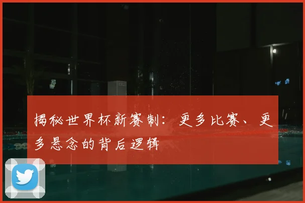 揭秘世界杯新赛制：更多比赛、更多悬念的背后逻辑