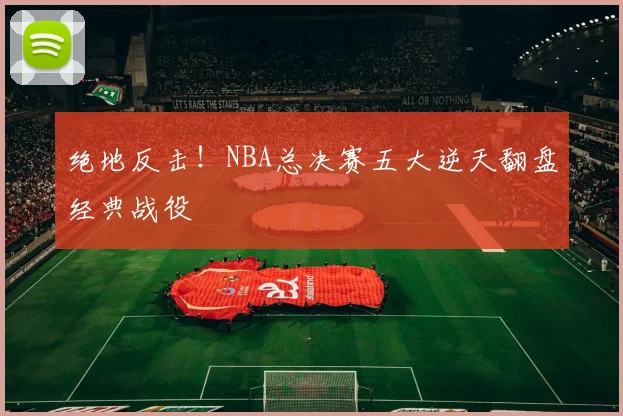 绝地反击！NBA总决赛五大逆天翻盘经典战役