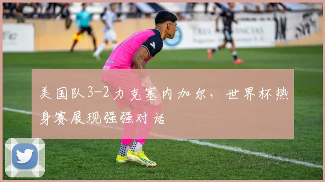 美国队3-2力克塞内加尔,世界杯热身赛展现强强对话