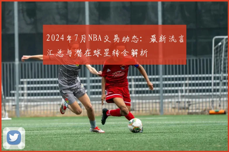 2024年7月NBA交易动态：最新流言汇总与潜在球星转会解析