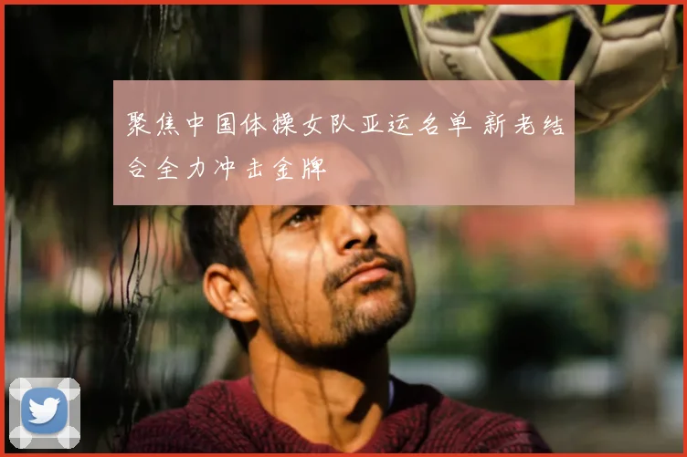 聚焦中国体操女队亚运名单 新老结合全力冲击金牌