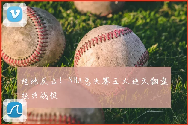 绝地反击！NBA总决赛五大逆天翻盘经典战役