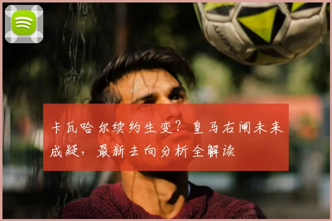 卡瓦哈尔续约生变？皇马右闸未来成疑，最新去向分析全解读