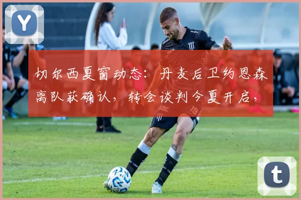 切尔西夏窗动态：丹麦后卫约恩森离队获确认，转会谈判今夏开启，潜在下家与费用分析