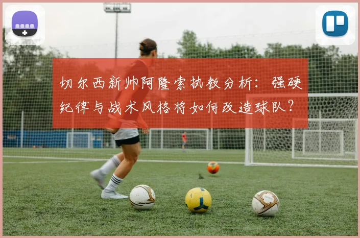 切尔西新帅阿隆索执教分析：强硬纪律与战术风格将如何改造球队？