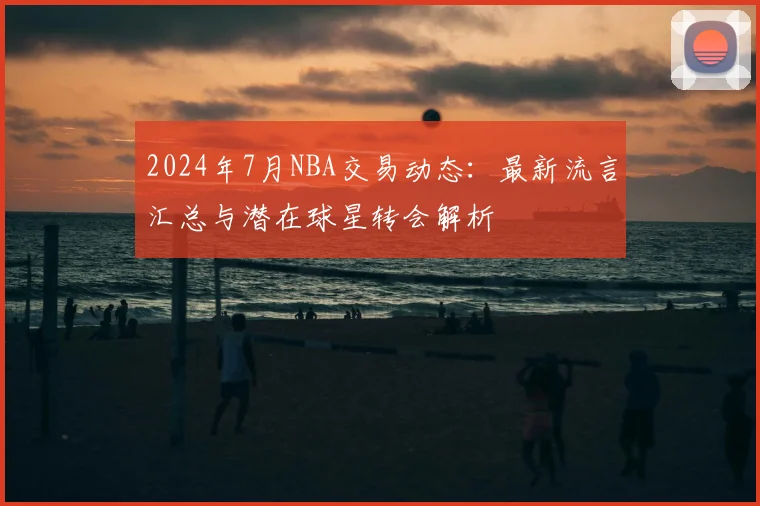 2024年7月NBA交易动态：最新流言汇总与潜在球星转会解析