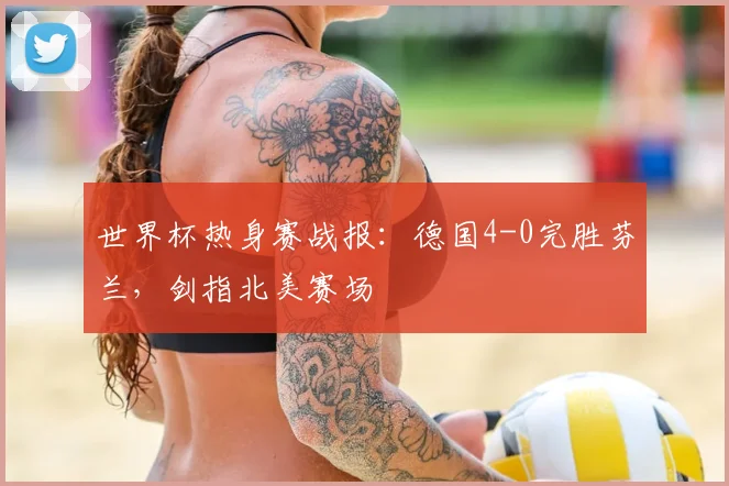 世界杯热身赛战报：德国4-0完胜芬兰，剑指北美赛场