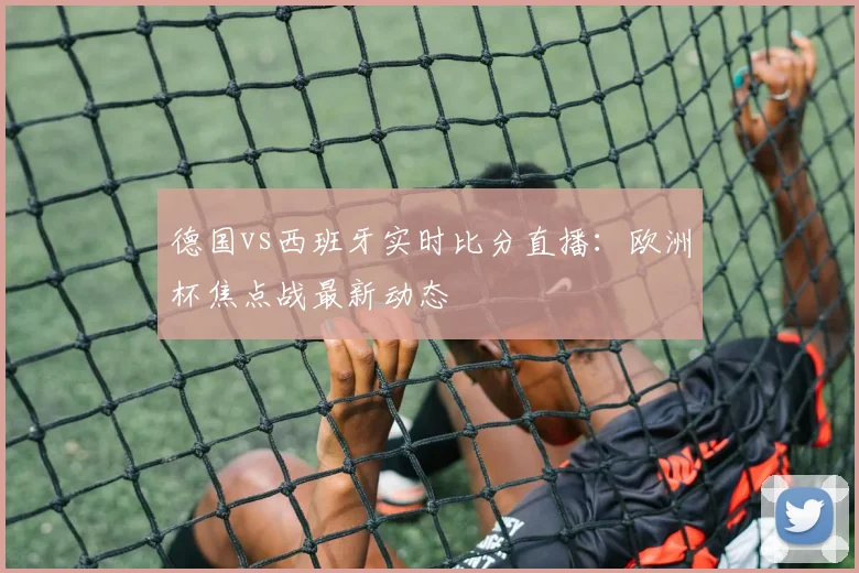 德国vs西班牙实时比分直播：欧洲杯焦点战最新动态