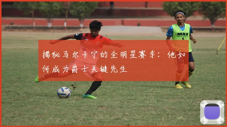 揭秘马尔卡宁的全明星赛季：他如何成为爵士关键先生