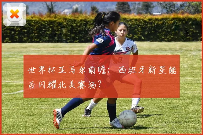 世界杯亚马尔前瞻:西班牙新星能否闪耀北美赛场?