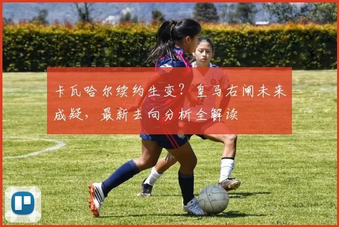 卡瓦哈尔续约生变？皇马右闸未来成疑，最新去向分析全解读