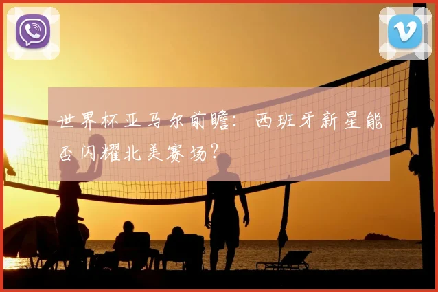 世界杯亚马尔前瞻：西班牙新星能否闪耀北美赛场？